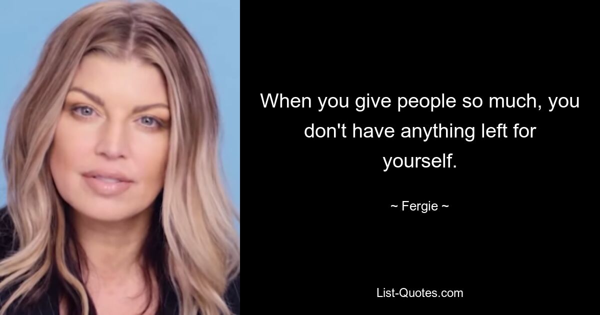 When you give people so much, you don't have anything left for yourself. — © Fergie