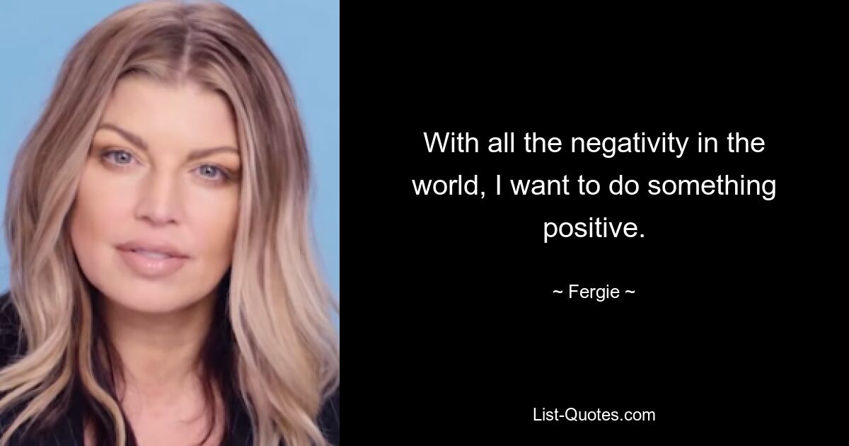 With all the negativity in the world, I want to do something positive. — © Fergie