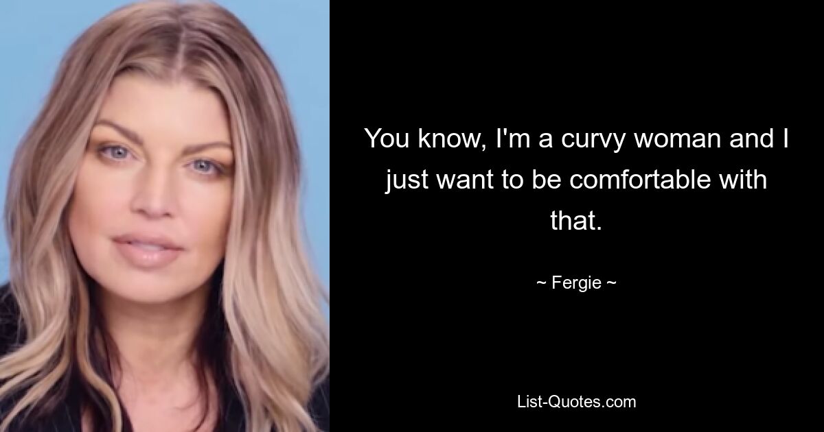 You know, I'm a curvy woman and I just want to be comfortable with that. — © Fergie