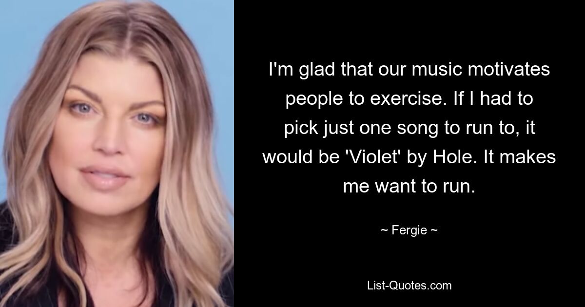 I'm glad that our music motivates people to exercise. If I had to pick just one song to run to, it would be 'Violet' by Hole. It makes me want to run. — © Fergie