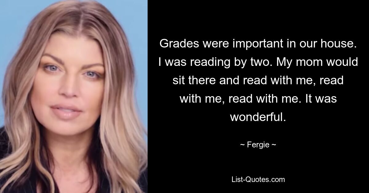 Grades were important in our house. I was reading by two. My mom would sit there and read with me, read with me, read with me. It was wonderful. — © Fergie