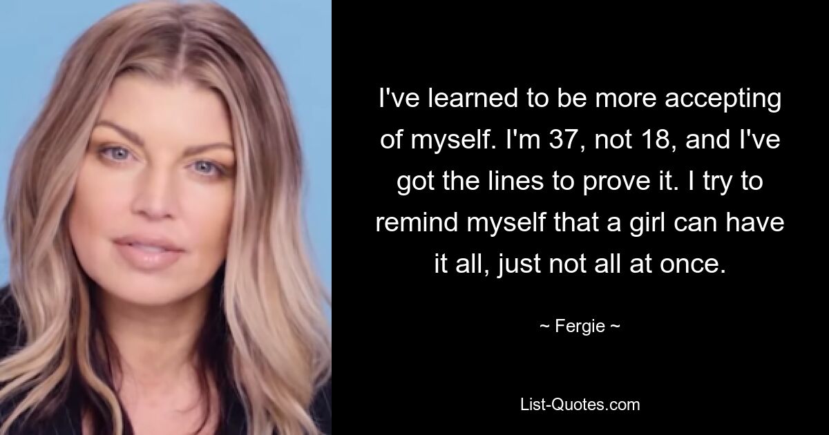 I've learned to be more accepting of myself. I'm 37, not 18, and I've got the lines to prove it. I try to remind myself that a girl can have it all, just not all at once. — © Fergie