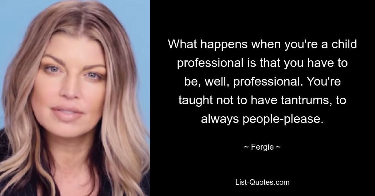 What happens when you're a child professional is that you have to be, well, professional. You're taught not to have tantrums, to always people-please. — © Fergie