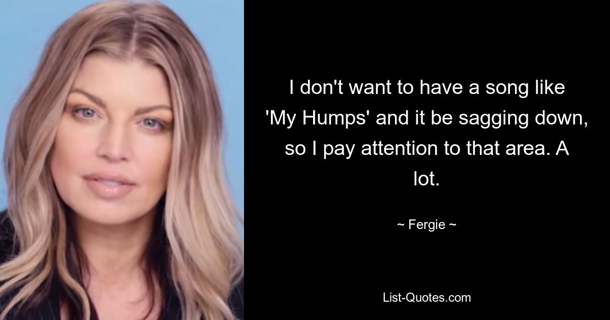 I don't want to have a song like 'My Humps' and it be sagging down, so I pay attention to that area. A lot. — © Fergie