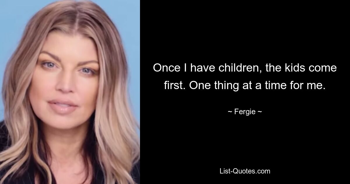 Once I have children, the kids come first. One thing at a time for me. — © Fergie