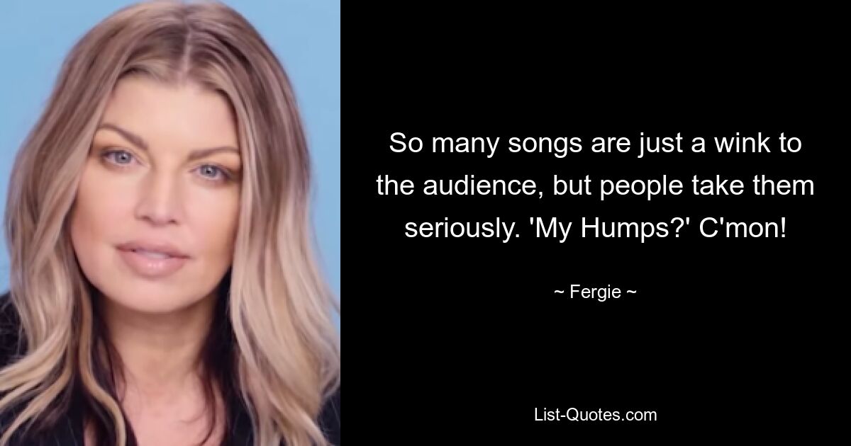 So many songs are just a wink to the audience, but people take them seriously. 'My Humps?' C'mon! — © Fergie