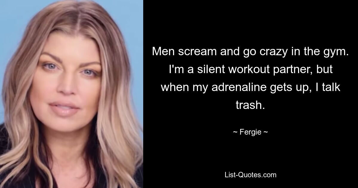 Men scream and go crazy in the gym. I'm a silent workout partner, but when my adrenaline gets up, I talk trash. — © Fergie