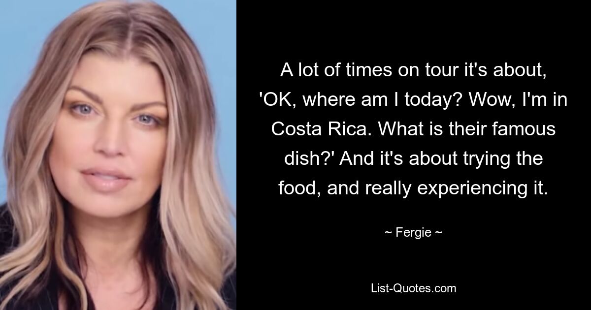 A lot of times on tour it's about, 'OK, where am I today? Wow, I'm in Costa Rica. What is their famous dish?' And it's about trying the food, and really experiencing it. — © Fergie