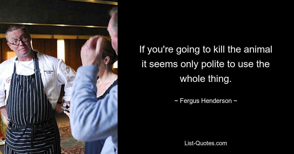 If you're going to kill the animal it seems only polite to use the whole thing. — © Fergus Henderson