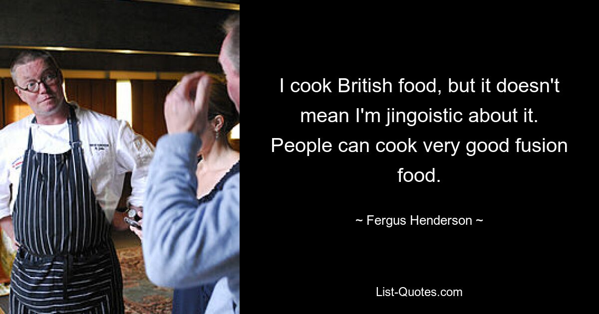 I cook British food, but it doesn't mean I'm jingoistic about it. People can cook very good fusion food. — © Fergus Henderson