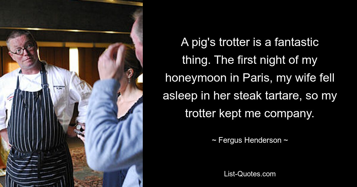 A pig's trotter is a fantastic thing. The first night of my honeymoon in Paris, my wife fell asleep in her steak tartare, so my trotter kept me company. — © Fergus Henderson