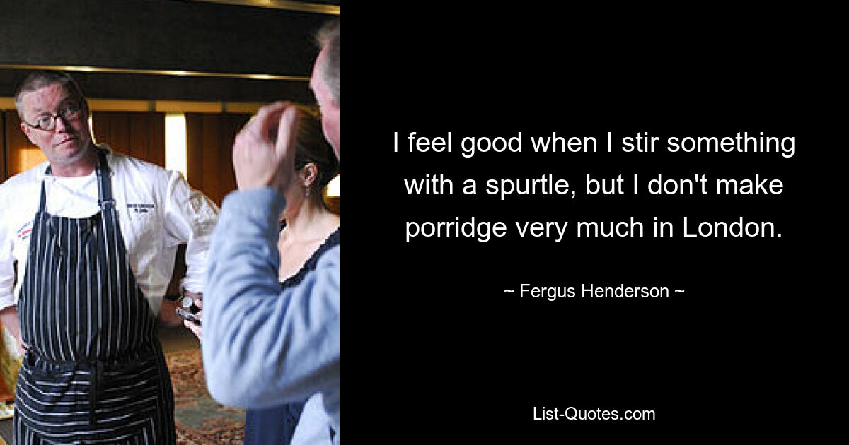 I feel good when I stir something with a spurtle, but I don't make porridge very much in London. — © Fergus Henderson