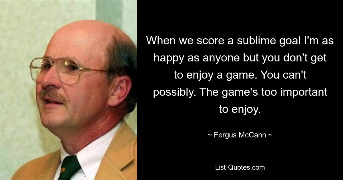 When we score a sublime goal I'm as happy as anyone but you don't get to enjoy a game. You can't possibly. The game's too important to enjoy. — © Fergus McCann