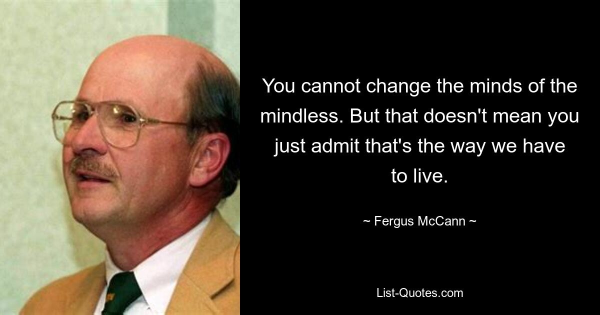 You cannot change the minds of the mindless. But that doesn't mean you just admit that's the way we have to live. — © Fergus McCann