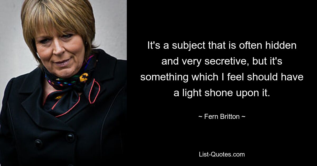 It's a subject that is often hidden and very secretive, but it's something which I feel should have a light shone upon it. — © Fern Britton