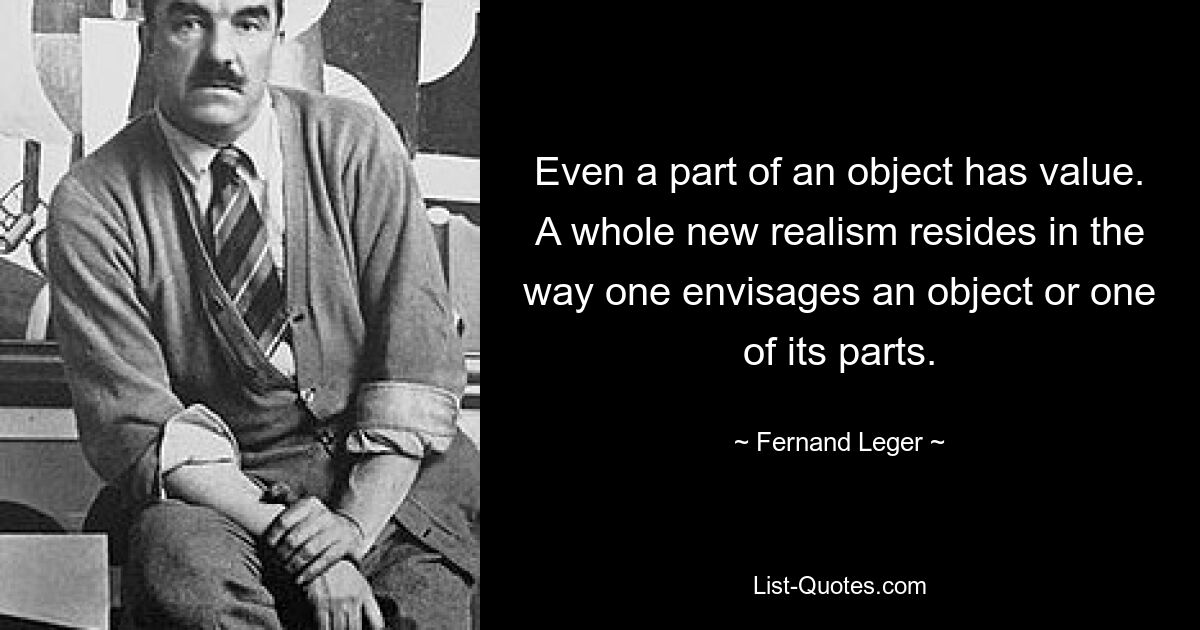 Even a part of an object has value. A whole new realism resides in the way one envisages an object or one of its parts. — © Fernand Leger