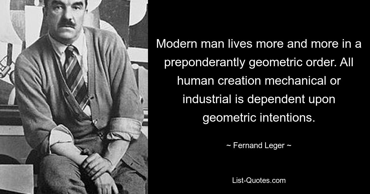 Modern man lives more and more in a preponderantly geometric order. All human creation mechanical or industrial is dependent upon geometric intentions. — © Fernand Leger