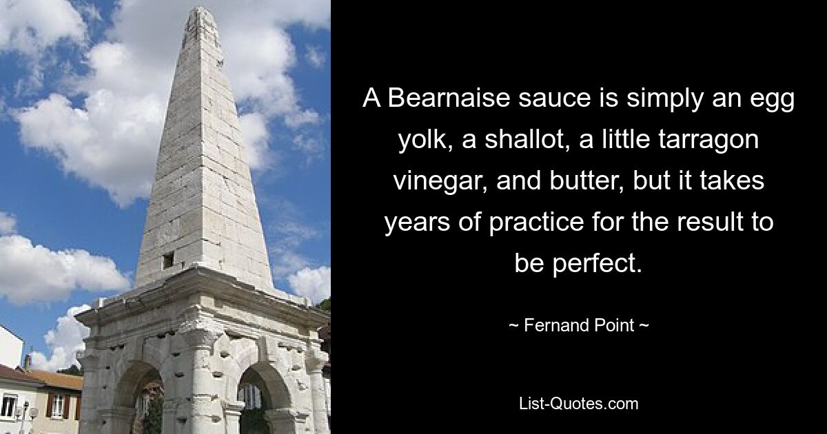 A Bearnaise sauce is simply an egg yolk, a shallot, a little tarragon vinegar, and butter, but it takes years of practice for the result to be perfect. — © Fernand Point