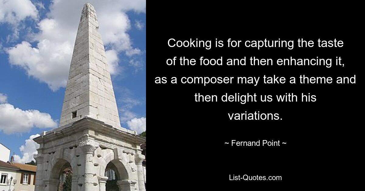 Cooking is for capturing the taste of the food and then enhancing it, as a composer may take a theme and then delight us with his variations. — © Fernand Point