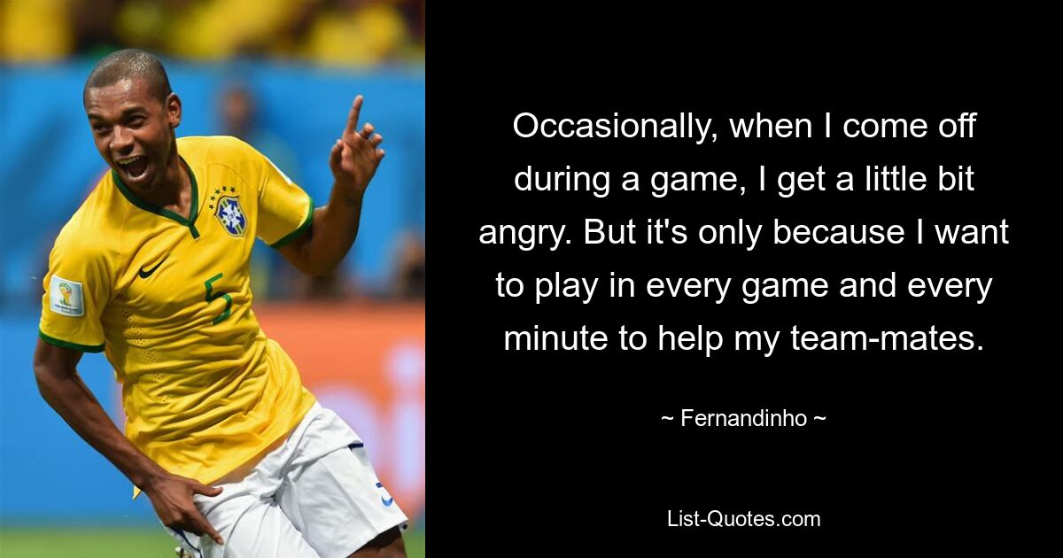 Occasionally, when I come off during a game, I get a little bit angry. But it's only because I want to play in every game and every minute to help my team-mates. — © Fernandinho