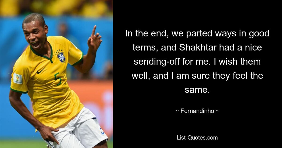 In the end, we parted ways in good terms, and Shakhtar had a nice sending-off for me. I wish them well, and I am sure they feel the same. — © Fernandinho