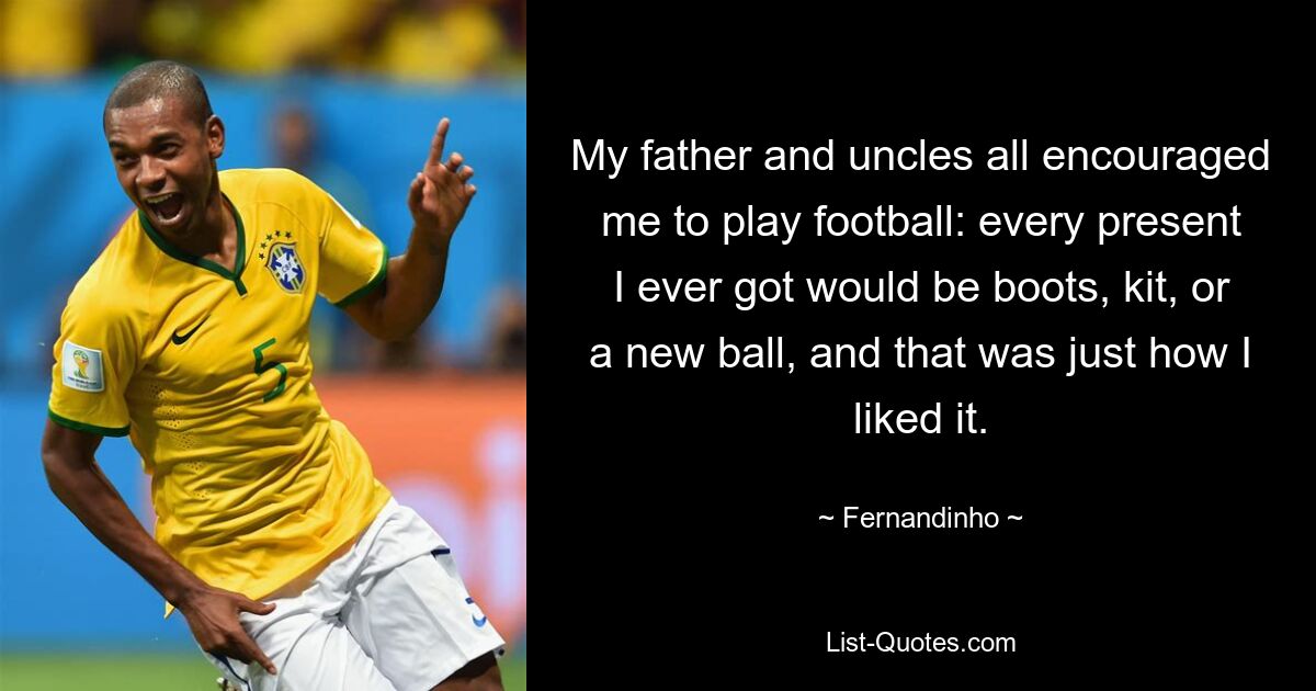 My father and uncles all encouraged me to play football: every present I ever got would be boots, kit, or a new ball, and that was just how I liked it. — © Fernandinho