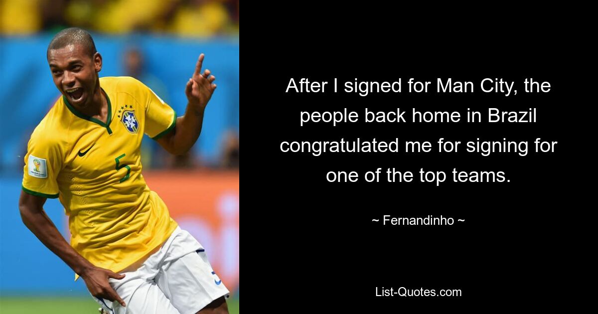 After I signed for Man City, the people back home in Brazil congratulated me for signing for one of the top teams. — © Fernandinho