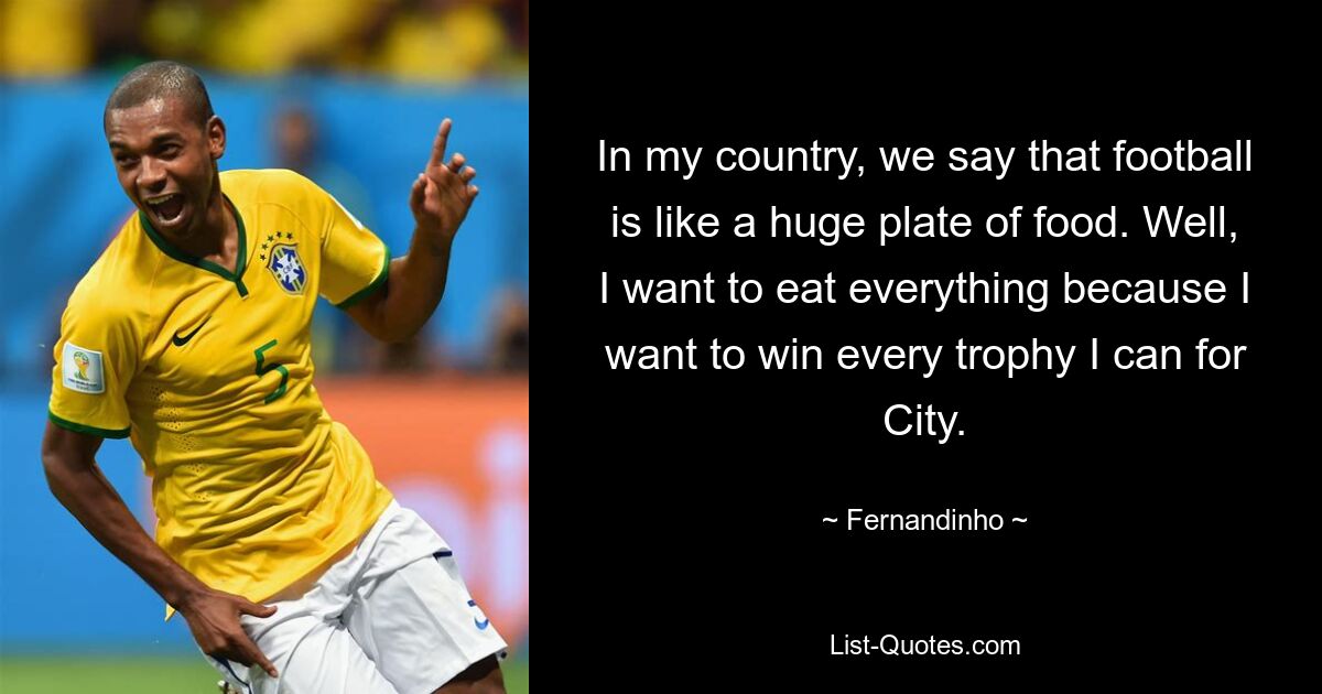 In my country, we say that football is like a huge plate of food. Well, I want to eat everything because I want to win every trophy I can for City. — © Fernandinho