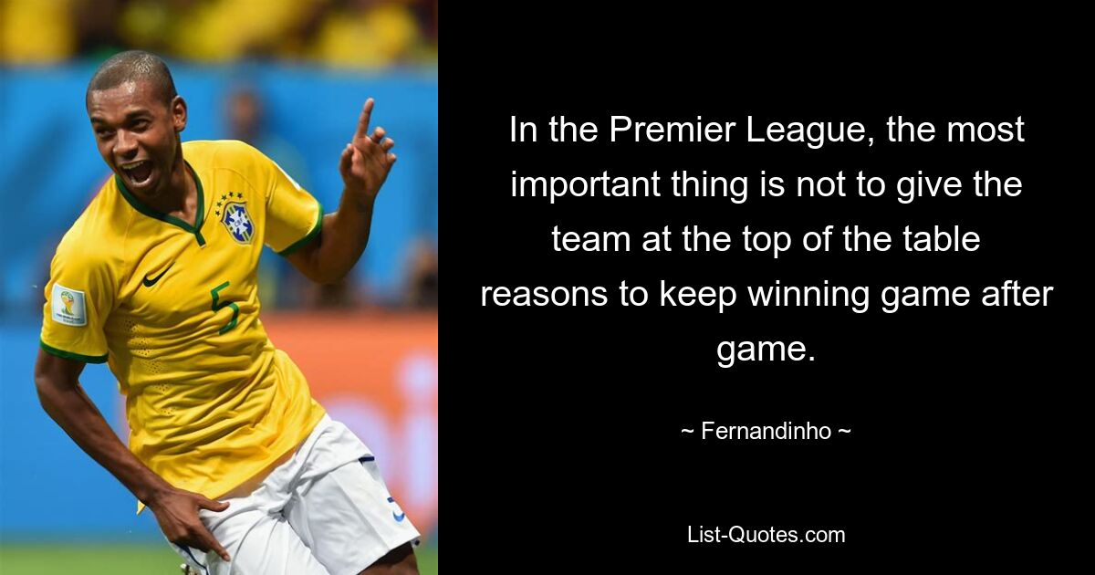 In the Premier League, the most important thing is not to give the team at the top of the table reasons to keep winning game after game. — © Fernandinho