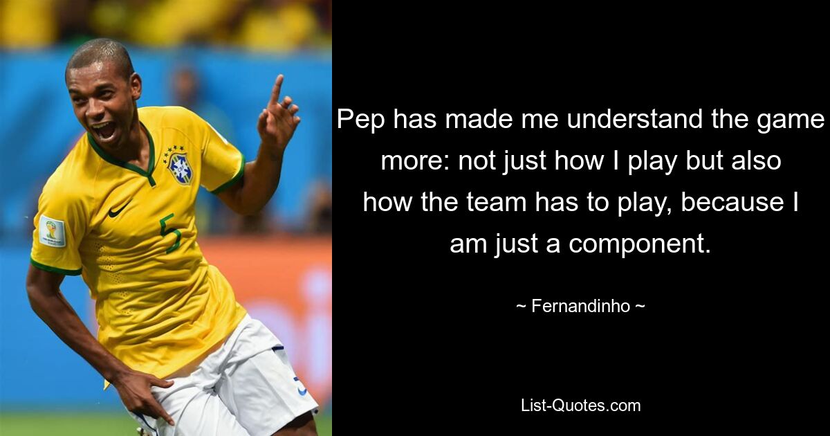 Pep has made me understand the game more: not just how I play but also how the team has to play, because I am just a component. — © Fernandinho