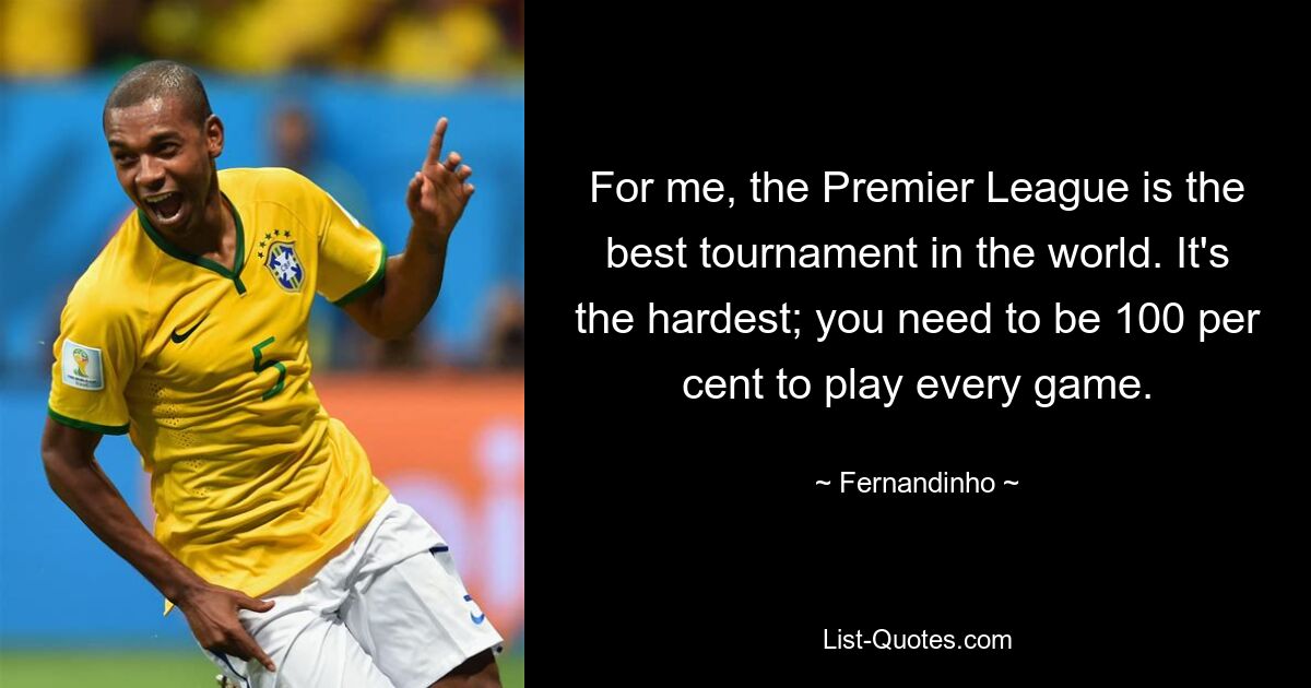 For me, the Premier League is the best tournament in the world. It's the hardest; you need to be 100 per cent to play every game. — © Fernandinho