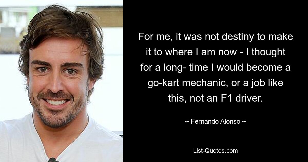 For me, it was not destiny to make it to where I am now - I thought for a long- time I would become a go-kart mechanic, or a job like this, not an F1 driver. — © Fernando Alonso