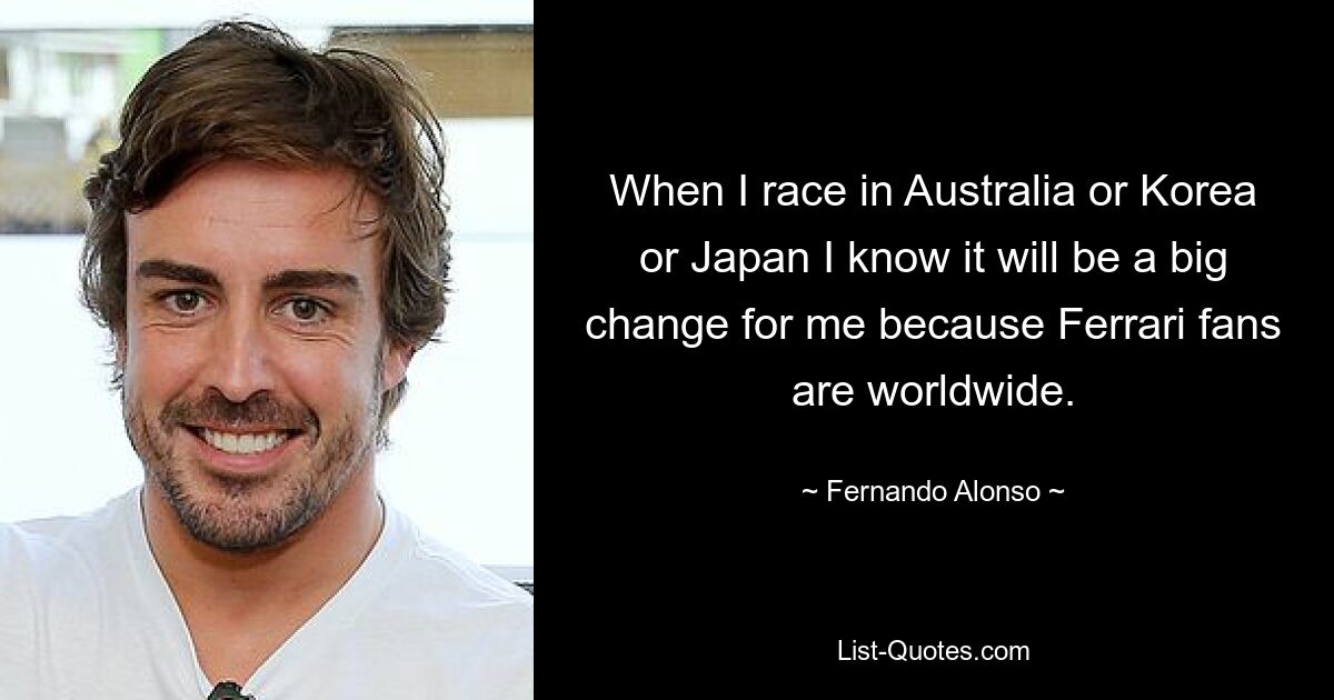 When I race in Australia or Korea or Japan I know it will be a big change for me because Ferrari fans are worldwide. — © Fernando Alonso