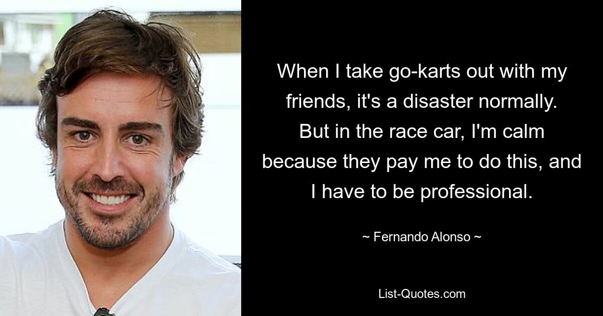 When I take go-karts out with my friends, it's a disaster normally. But in the race car, I'm calm because they pay me to do this, and I have to be professional. — © Fernando Alonso