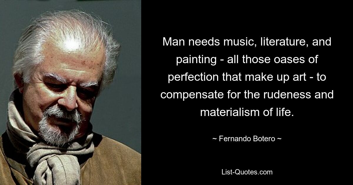 Man needs music, literature, and painting - all those oases of perfection that make up art - to compensate for the rudeness and materialism of life. — © Fernando Botero