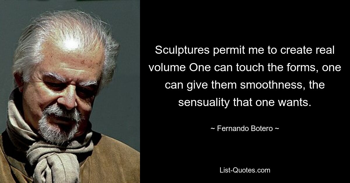 Sculptures permit me to create real volume One can touch the forms, one can give them smoothness, the sensuality that one wants. — © Fernando Botero