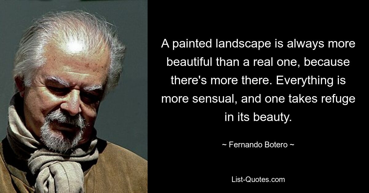 A painted landscape is always more beautiful than a real one, because there's more there. Everything is more sensual, and one takes refuge in its beauty. — © Fernando Botero