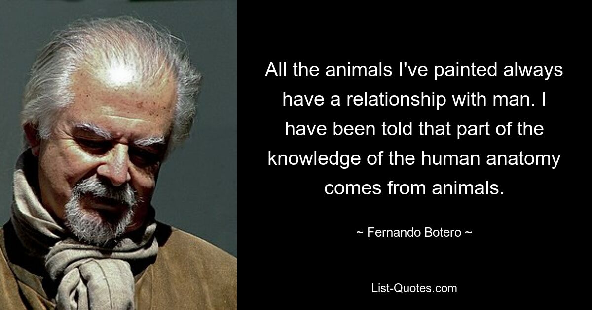 All the animals I've painted always have a relationship with man. I have been told that part of the knowledge of the human anatomy comes from animals. — © Fernando Botero