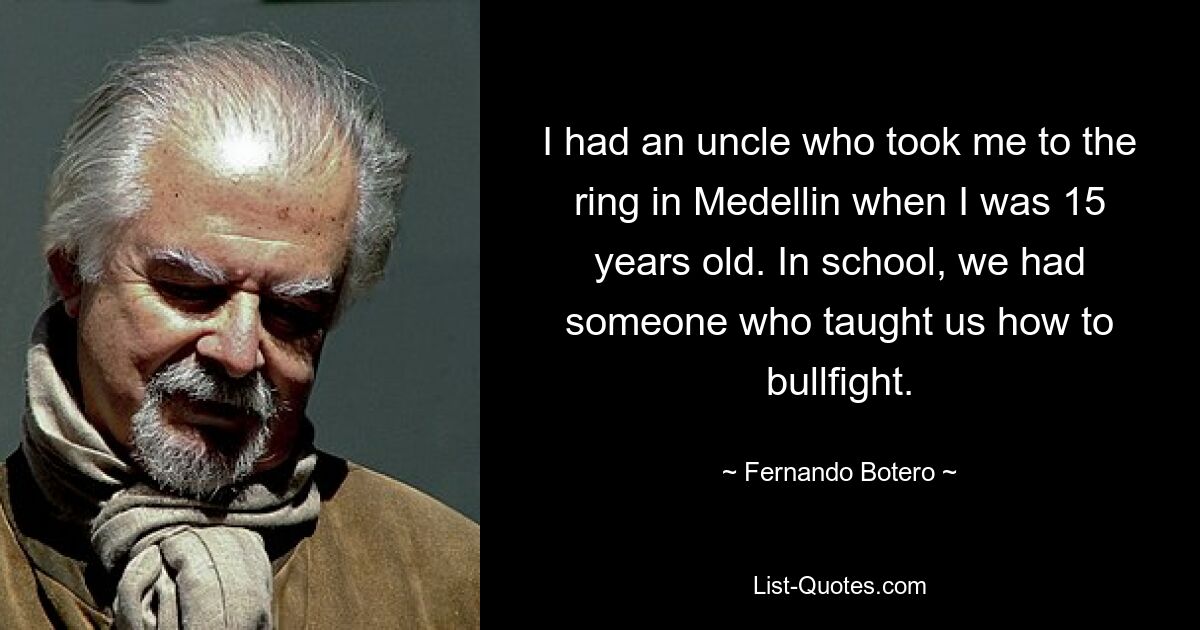 I had an uncle who took me to the ring in Medellin when I was 15 years old. In school, we had someone who taught us how to bullfight. — © Fernando Botero