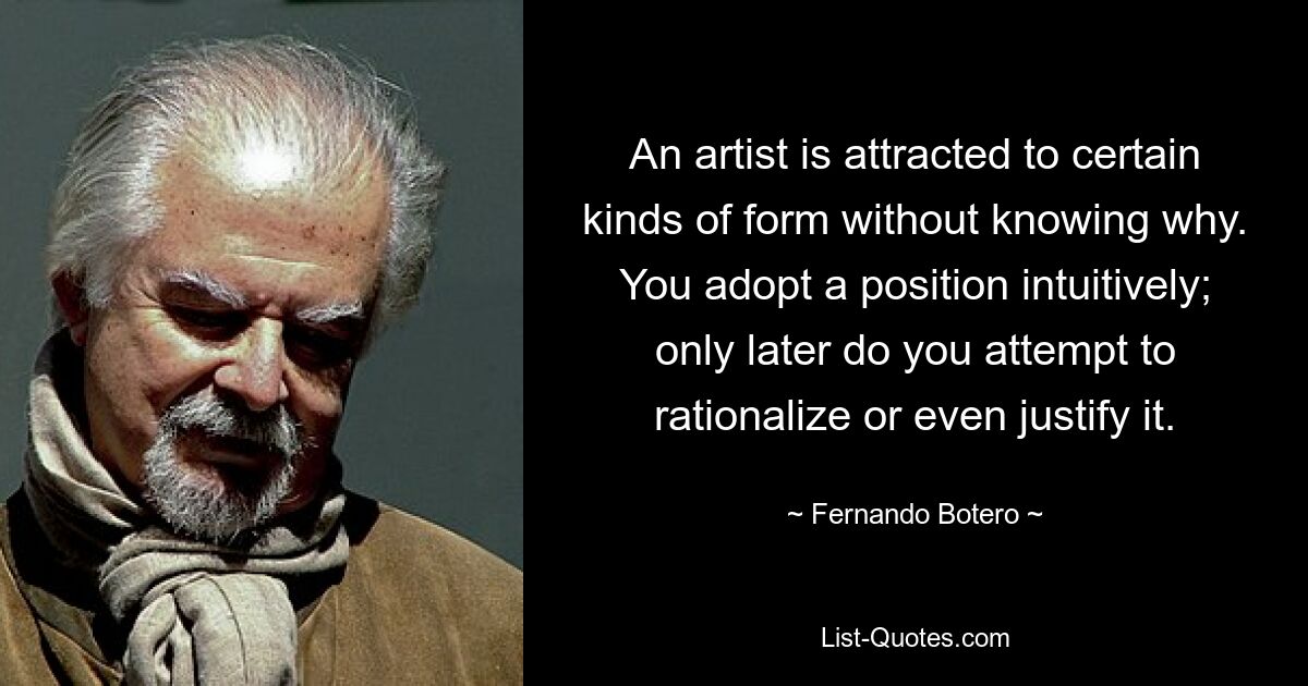 An artist is attracted to certain kinds of form without knowing why. You adopt a position intuitively; only later do you attempt to rationalize or even justify it. — © Fernando Botero