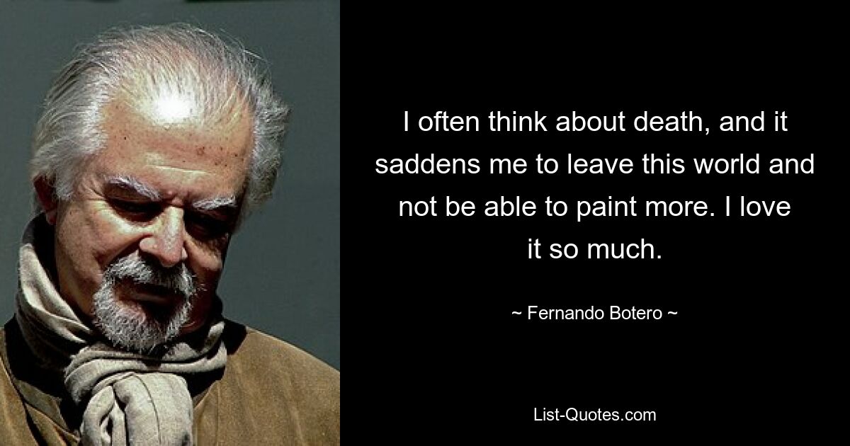 I often think about death, and it saddens me to leave this world and not be able to paint more. I love it so much. — © Fernando Botero