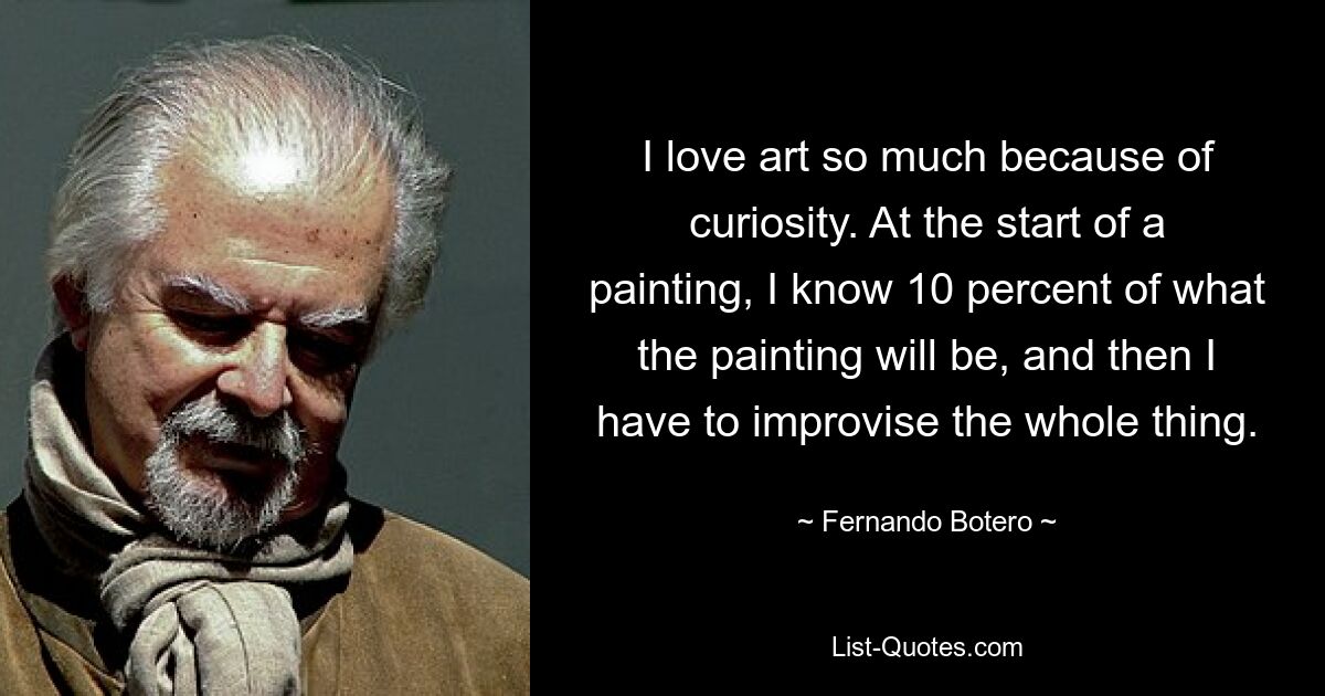 I love art so much because of curiosity. At the start of a painting, I know 10 percent of what the painting will be, and then I have to improvise the whole thing. — © Fernando Botero