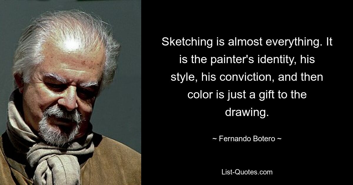 Sketching is almost everything. It is the painter's identity, his style, his conviction, and then color is just a gift to the drawing. — © Fernando Botero