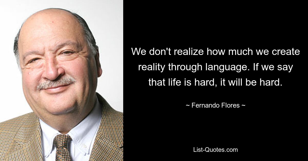 We don't realize how much we create reality through language. If we say that life is hard, it will be hard. — © Fernando Flores