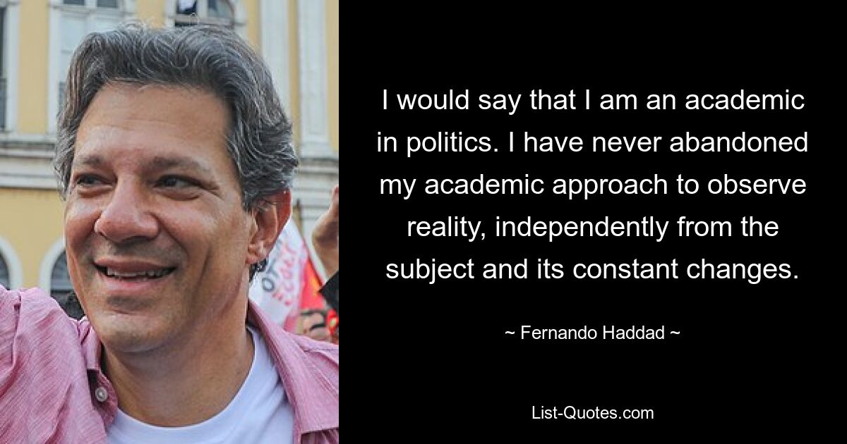 I would say that I am an academic in politics. I have never abandoned my academic approach to observe reality, independently from the subject and its constant changes. — © Fernando Haddad