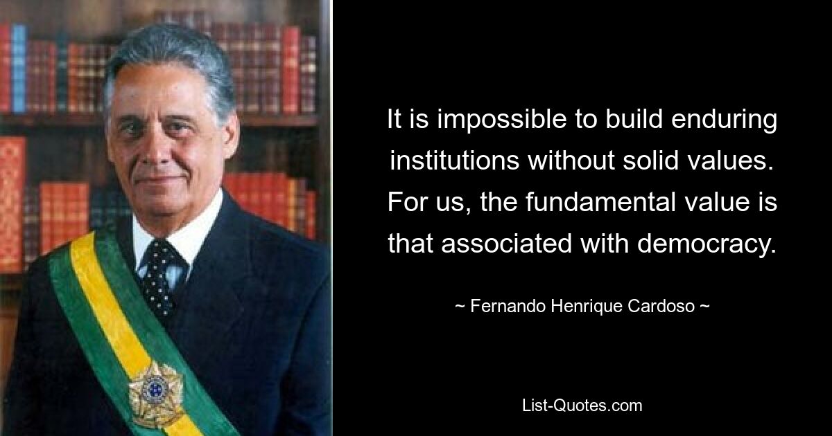 It is impossible to build enduring institutions without solid values. For us, the fundamental value is that associated with democracy. — © Fernando Henrique Cardoso