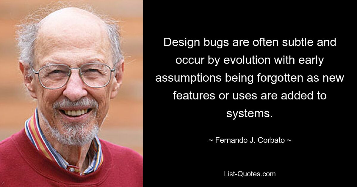 Design bugs are often subtle and occur by evolution with early assumptions being forgotten as new features or uses are added to systems. — © Fernando J. Corbato