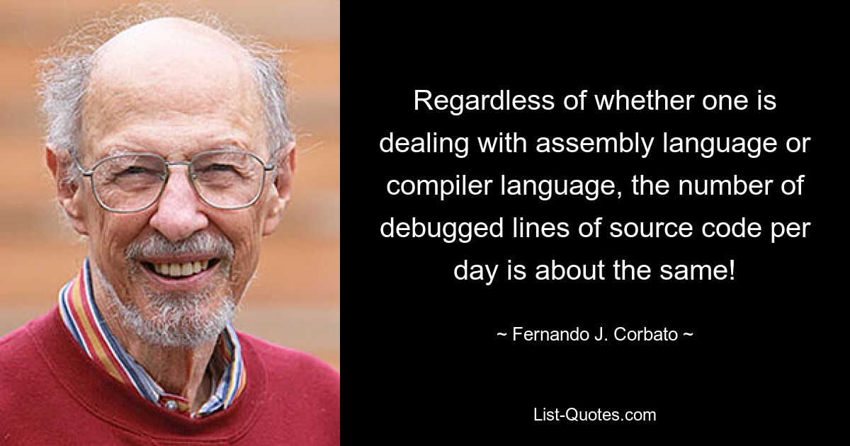 Regardless of whether one is dealing with assembly language or compiler language, the number of debugged lines of source code per day is about the same! — © Fernando J. Corbato