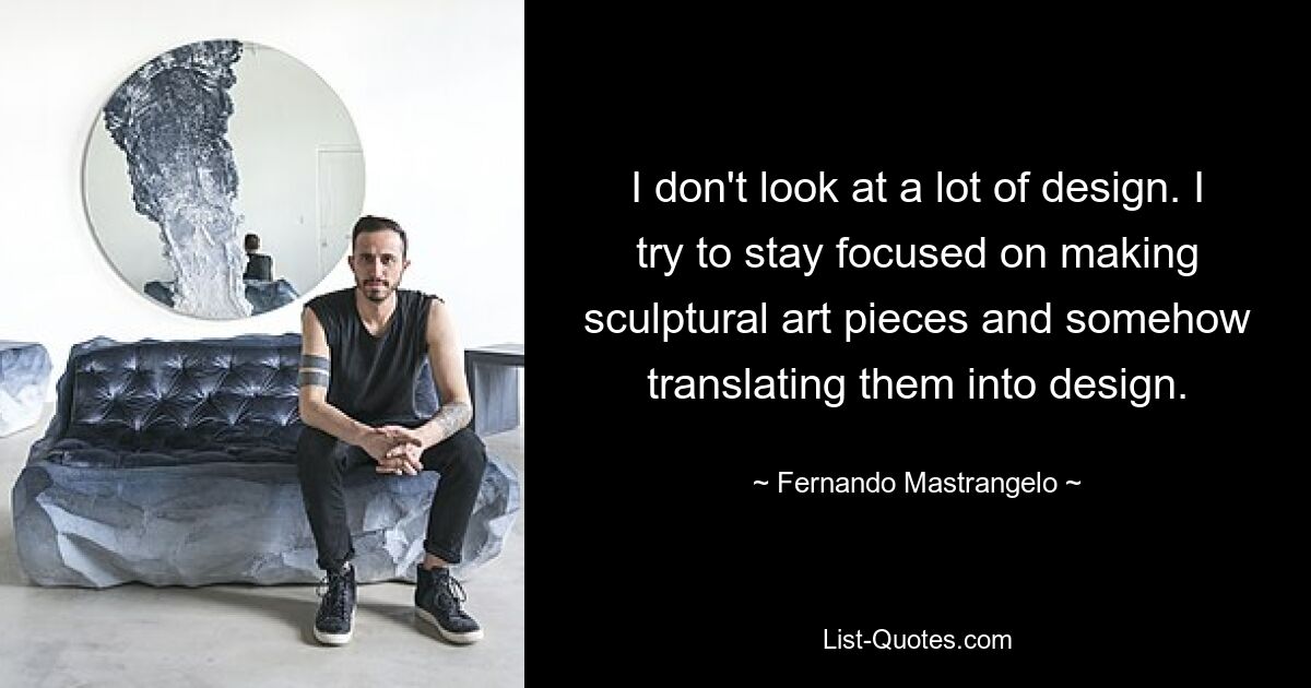 I don't look at a lot of design. I try to stay focused on making sculptural art pieces and somehow translating them into design. — © Fernando Mastrangelo