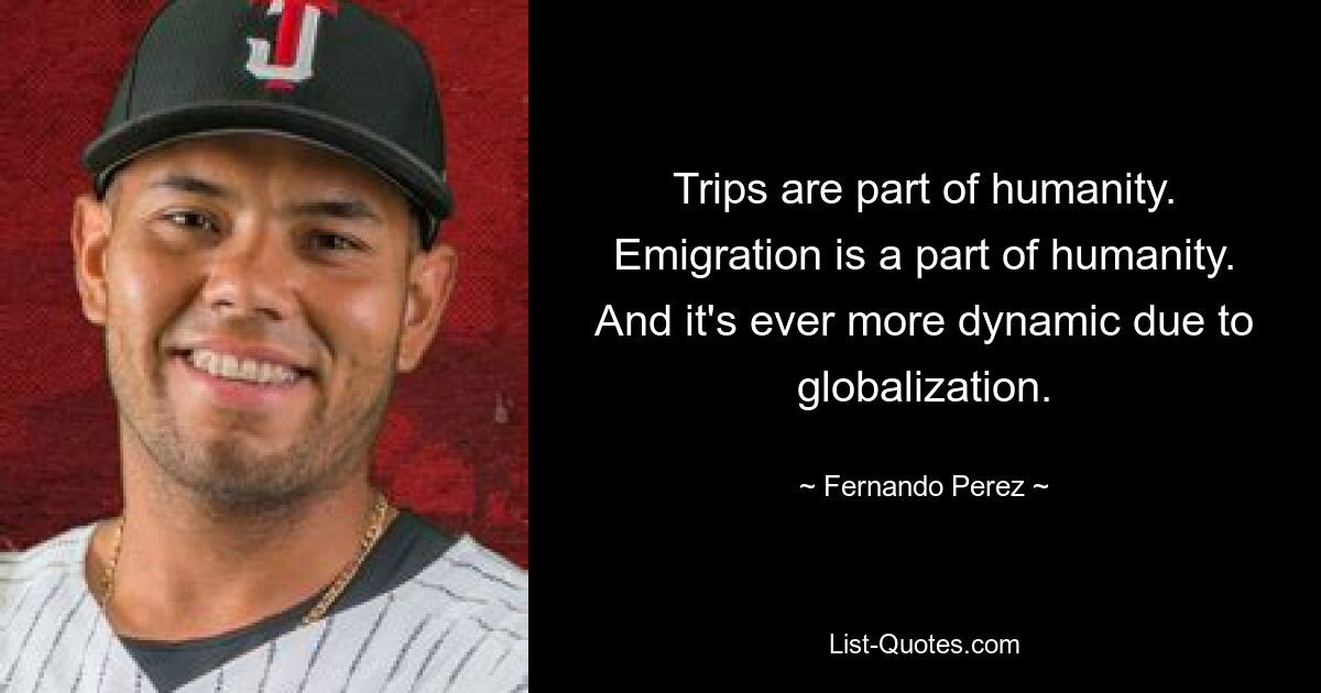 Trips are part of humanity. Emigration is a part of humanity. And it's ever more dynamic due to globalization. — © Fernando Perez